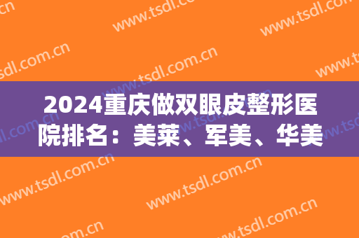 2024重庆做双眼皮整形医院排名：美莱、军美、华美、美轮美奂上榜！(重庆做双眼皮专家排名)