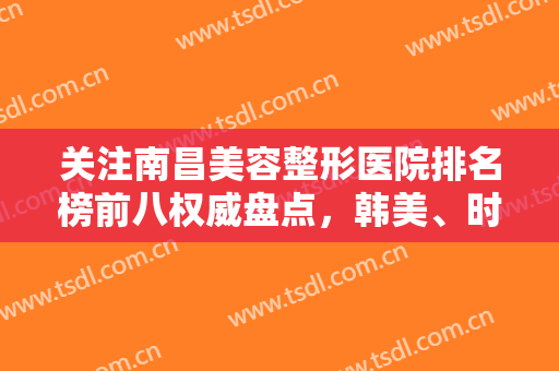 关注南昌美容整形医院排名榜前八权威盘点，韩美、时光大数据口碑分享