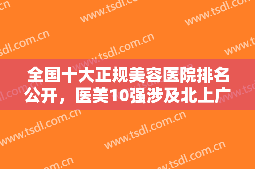 全国十大正规美容医院排名公开，医美10强涉及北上广一线城市，口碑价格拿捏