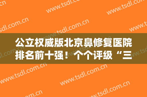 公立权威版北京鼻修复医院排名前十强！个个评级“三甲”机构(北京鼻科三甲医院排名)
