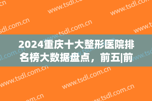2024重庆十大整形医院排名榜大数据盘点，前五|前三，医美小白必看！(重庆排名前五的整形医院)