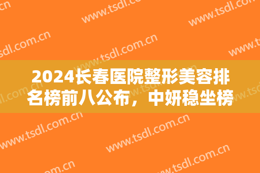 2024长春医院整形美容排名榜前八公布，中妍稳坐榜首，医美小白必看！