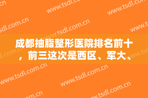 成都抽脂整形医院排名前十，前三这次是西区、军大、赵善军，技术流安排！