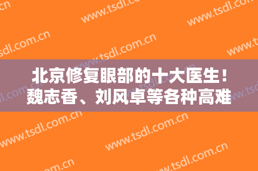 北京修复眼部的十大医生！魏志香、刘风卓等各种高难度皆能拿捏~