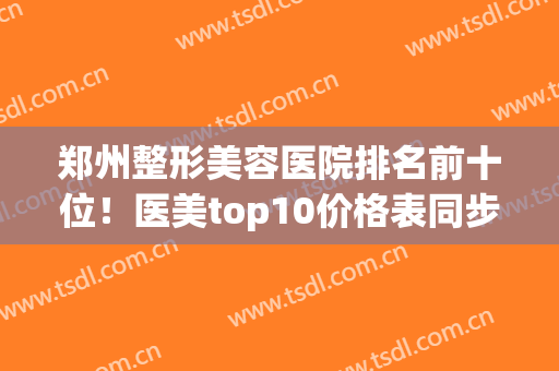 郑州整形美容医院排名前十位！医美top10价格表同步|上榜医院口碑技术横评