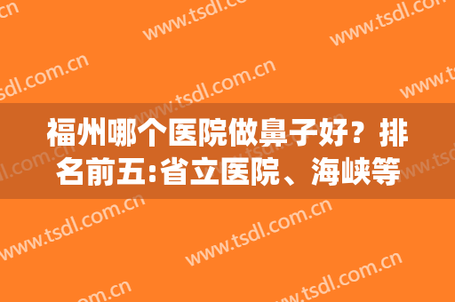 福州哪个医院做鼻子好？排名前五:省立医院、海峡等实力较为不俗！(福州看鼻炎最好的医院)