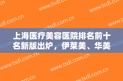 上海医疗美容医院排名前十名新版出炉，伊莱美、华美争夺榜首？谁胜谁负