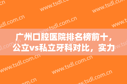 广州口腔医院排名榜前十，公立vs私立牙科对比，实力口碑均一较高低(广州权威口腔医院排名)