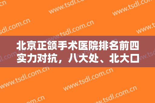 北京正颌手术医院排名前四实力对抗，八大处、北大口腔等个个获好评！