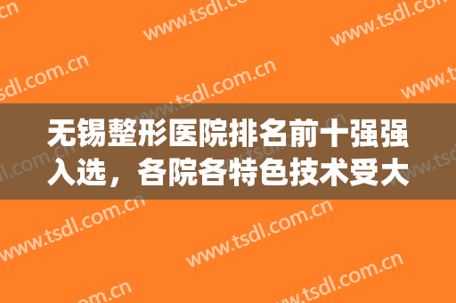 无锡整形医院排名前十强强入选，各院各特色技术受大众青睐不踩坑！(无锡最有名气的整形医院)