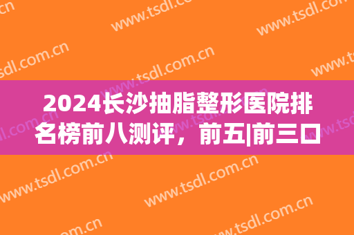 2024长沙抽脂整形医院排名榜前八测评，前五|前三口碑参考，大数据给你推荐