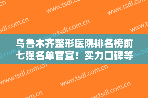乌鲁木齐整形医院排名榜前七强名单官宣！实力口碑等多方位对比横评
