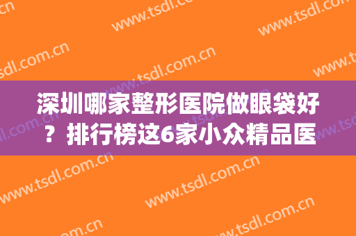 深圳哪家整形医院做眼袋好？排行榜这6家小众精品医美,实力也不赖(深圳做眼袋最好的整形医院)