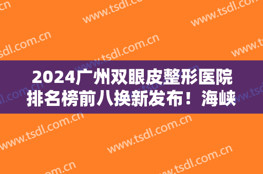 2024广州双眼皮整形医院排名榜前八换新发布！海峡、曙光价目清单来啦