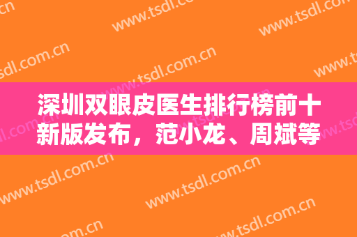 深圳双眼皮医生排行榜前十新版发布，范小龙、周斌等业内翘楚入围，实力一绝