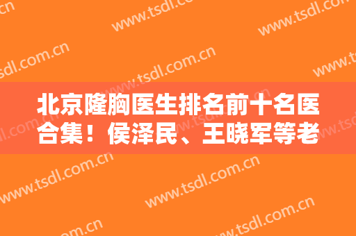 北京隆胸医生排名前十名医合集！侯泽民、王晓军等老牌专家坐诊，预约不断