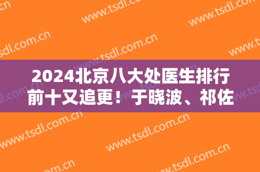 2024北京八大处医生排行前十又追更！于晓波、祁佐良实力拿下前五！