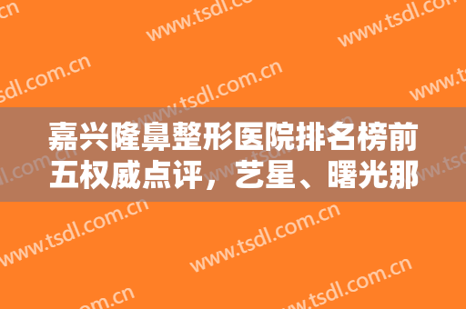 嘉兴隆鼻整形医院排名榜前五权威点评，艺星、曙光那个好？网友亲测公布