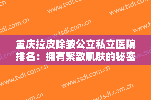 重庆拉皮除皱公立私立医院排名：拥有紧致肌肤的秘密都在这里，不用再羡慕别人！
