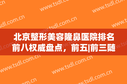 北京整形美容隆鼻医院排名前八权威盘点，前五|前三随便选，老用户大实话！