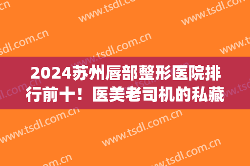 2024苏州唇部整形医院排行前十！医美老司机的私藏宝藏机构！巨好用(国内技术好的唇部整形医院)