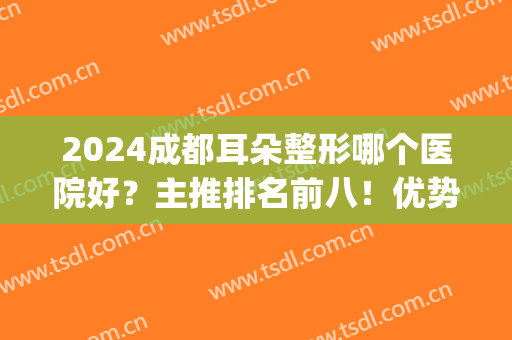 2024成都耳朵整形哪个医院好？主推排名前八！优势点、价格一次讲清(成都婴儿耳朵矫正最好的医院)