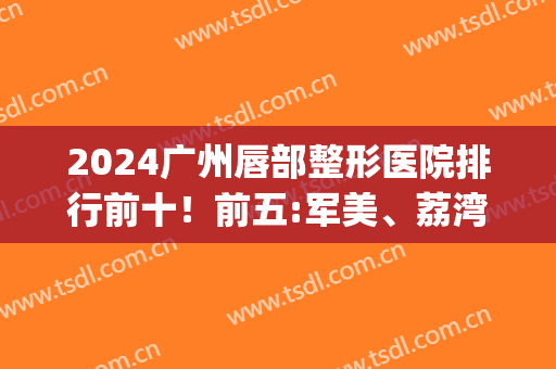 2024广州唇部整形医院排行前十！前五:军美、荔湾、韩妃等被问较多！(广州嘴唇整形)