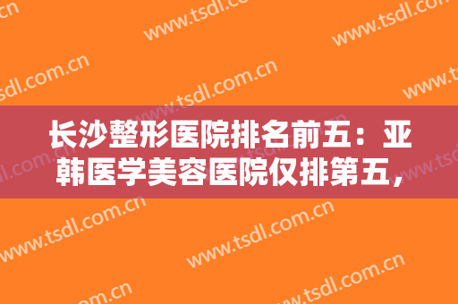 长沙整形医院排名前五：亚韩医学美容医院仅排第五，其他医院都是哪些？