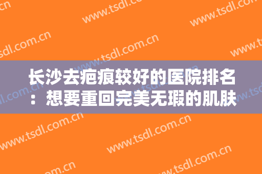 长沙去疤痕较好的医院排名：想要重回完美无瑕的肌肤状态？这几家医院为您圆梦！