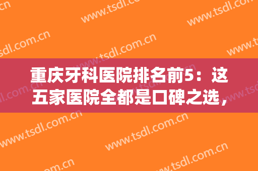 重庆牙科医院排名前5：这五家医院全都是口碑之选，您要选择哪家呢？(重庆牙科医院哪个好)