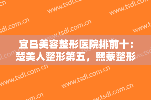 宜昌美容整形医院排前十：楚美人整形第五，熙蒙整形第六，其他医院都是哪些？