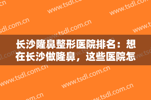 长沙隆鼻整形医院排名：想在长沙做隆鼻，这些医院怎能不知道？一起来看看吧！
