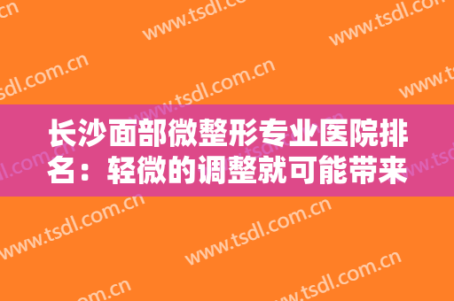 长沙面部微整形专业医院排名：轻微的调整就可能带来极大的改变，这些医院来助您成功！