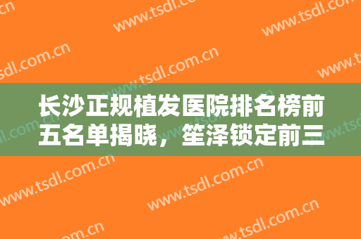长沙正规植发医院排名榜前五名单揭晓，笙泽锁定前三！附带价格明细表