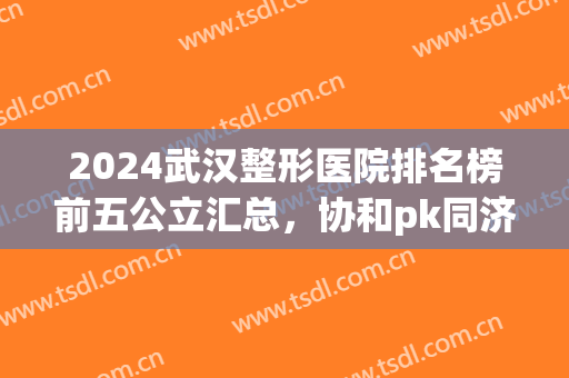 2024武汉整形医院排名榜前五公立汇总，协和pk同济|谁能锁定前三强(武汉协和和武汉同济整形哪个好)
