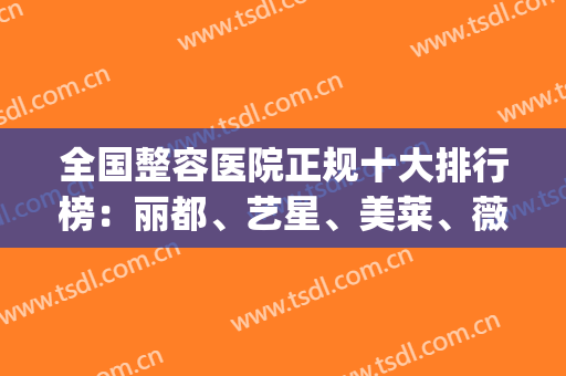 全国整容医院正规十大排行榜：丽都、艺星、美莱、薇琳、时光、韩妃等(美莱美容整形医院排名前十)