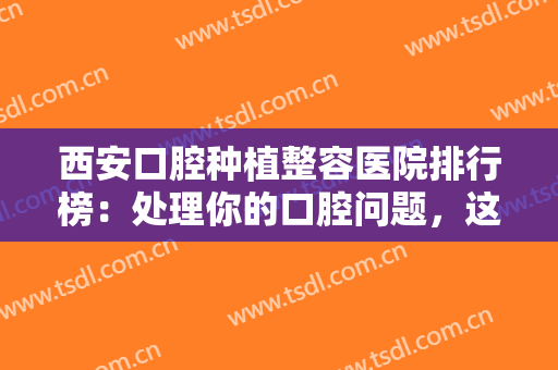 西安口腔种植整容医院排行榜：处理你的口腔问题，这些医院很专业！不如来看看吧！