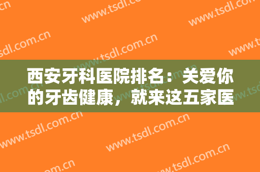 西安牙科医院排名：关爱你的牙齿健康，就来这五家医院，一起来看看吧！