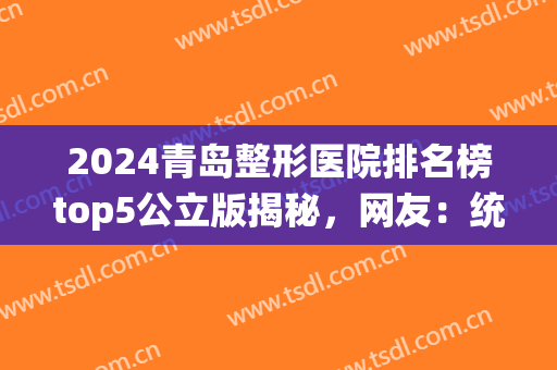 2024青岛整形医院排名榜top5公立版揭秘，网友：统统大爆款无差评！(青岛整形医院排名前三的)