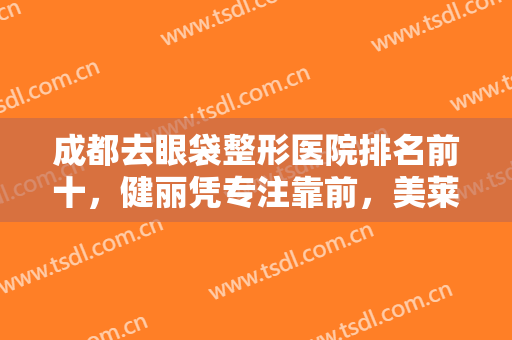 成都去眼袋整形医院排名前十，健丽凭专注靠前，美莱、艺星等纷纷入选十强！