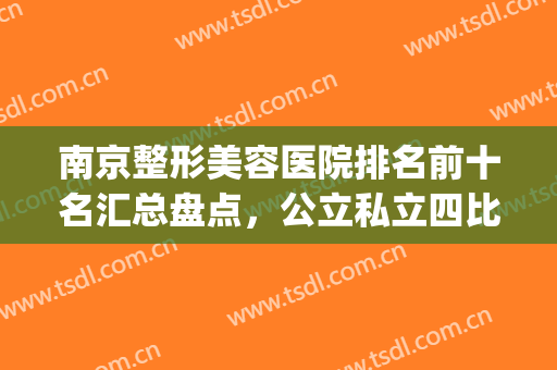 南京整形美容医院排名前十名汇总盘点，公立私立四比六，各有优势(南京比较好的美容整形医院)