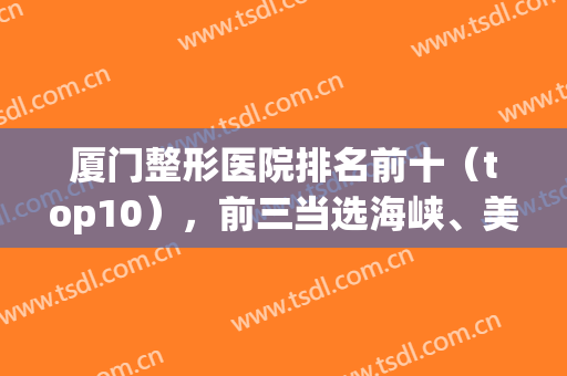 厦门整形医院排名前十（top10），前三当选海峡、美莱、华美，网友评选出！(厦门美容整形医院排行榜)