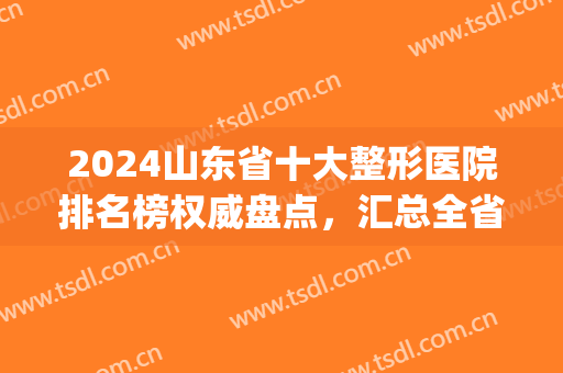 2024山东省十大整形医院排名榜权威盘点，汇总全省优质医美，请查收！(山东整形医院排名前三的)