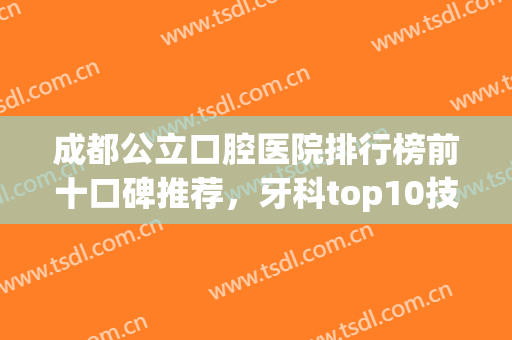 成都公立口腔医院排行榜前十口碑推荐，牙科top10技术优势明X，牙友赶紧收藏