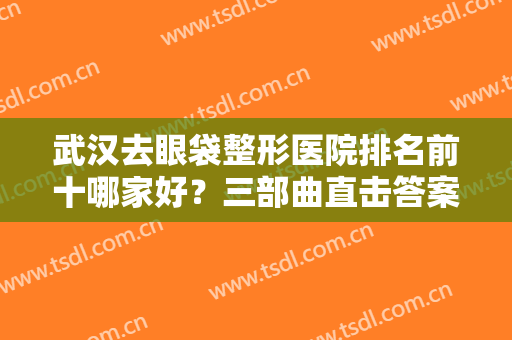 武汉去眼袋整形医院排名前十哪家好？三部曲直击答案，人气不断上升！