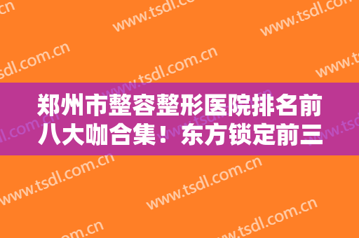 郑州市整容整形医院排名前八大咖合集！东方锁定前三，收藏吧有备无患~