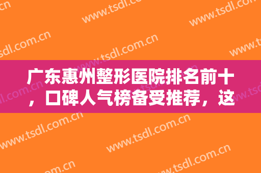 广东惠州整形医院排名前十，口碑人气榜备受推荐，这几家你一定知道！