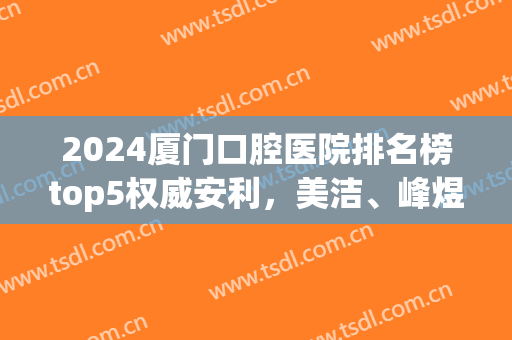 2024厦门口腔医院排名榜top5权威安利，美洁、峰煜入围|附种牙价目表(厦门齿科口腔医院排行)