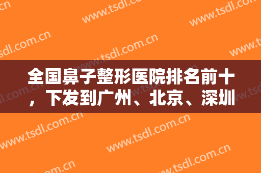 全国鼻子整形医院排名前十，下发到广州、北京、深圳等地，隆鼻及修复等可选！