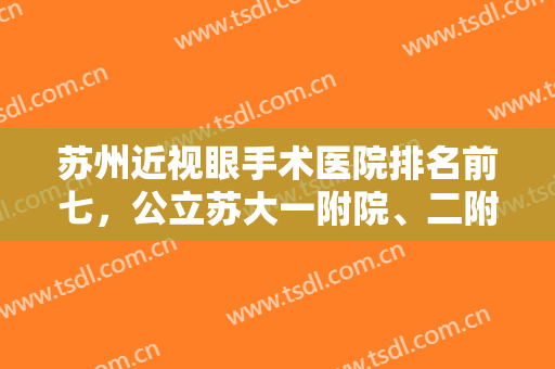 苏州近视眼手术医院排名前七，公立苏大一附院、二附院，私立爱迪等技术对比！